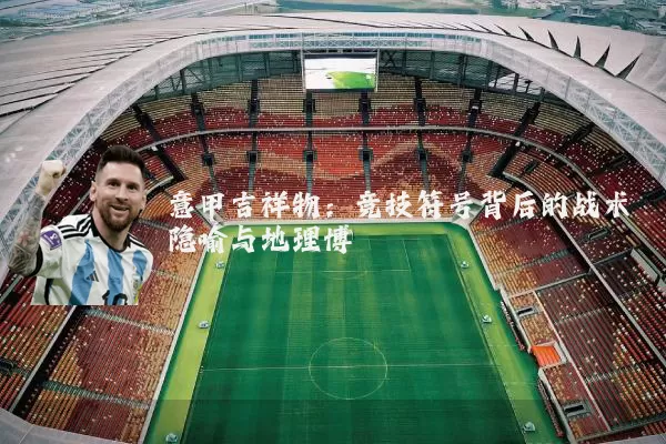 意甲吉祥物:竞技符号背后的战术隐喻与地理博弈