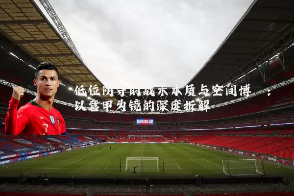低位防守的战术本质与空间博弈:以意甲为镜的深度拆解