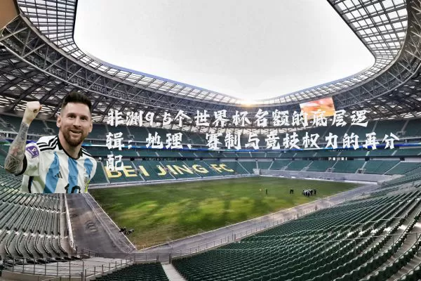 非洲9.5个世界杯名额的底层逻辑:地理、赛制与竞技权力的再分配